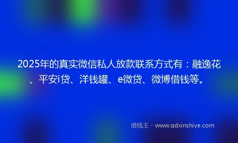 2025年的真实微信私人放款联系方式有：融逸花、平安i贷、洋钱罐、e微贷、微博借钱等。