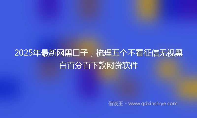 2025年最新网黑口子，梳理五个不看征信无视黑白百分百下款网贷软件