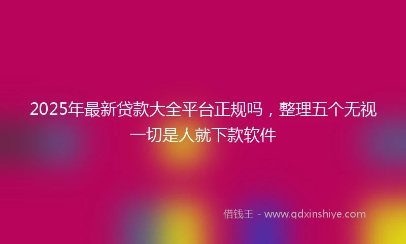 2025年最新贷款大全平台正规吗，整理五个无视一切是人就下款软件