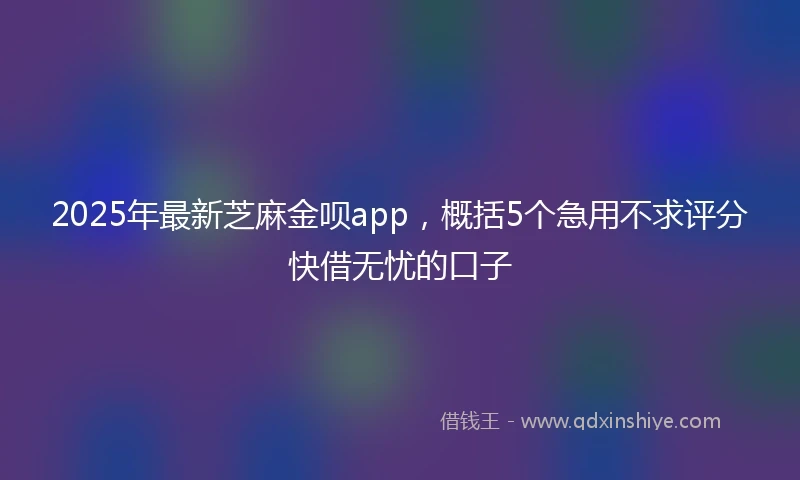 2025年最新芝麻金呗app，概括5个急用不求评分快借无忧的口子