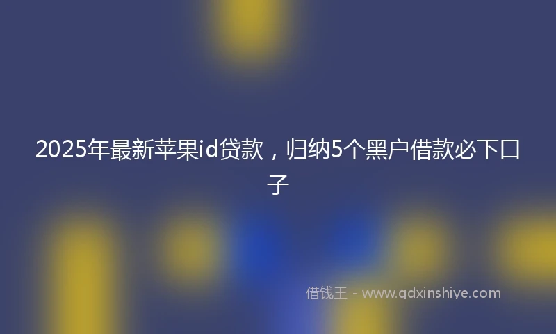 2025年最新苹果id贷款,归纳5个黑户借款必下口子