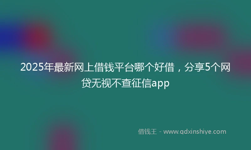2025年最新网上借钱平台哪个好借，分享5个网贷无视不查征信app
