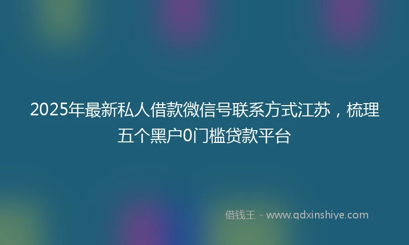 2025年最新私人借款微信号联系方式江苏，梳理五个黑户0门槛贷款平台