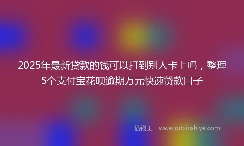 2025年最新贷款的钱可以打到别人卡上吗，整理5个支付宝花呗逾期万元快速贷款口子