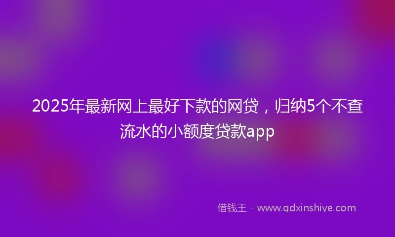 2025年最新网上最好下款的网贷，归纳5个不查流水的小额度贷款app