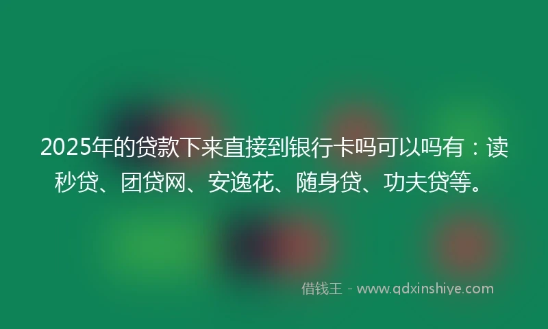 2025年的贷款下来直接到银行卡吗可以吗有：读秒贷、团贷网、安逸花、随身贷、功夫贷等。