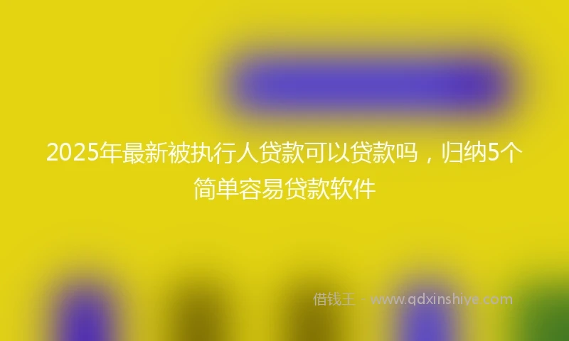 2025年最新被执行人贷款可以贷款吗，归纳5个简单容易贷款软件