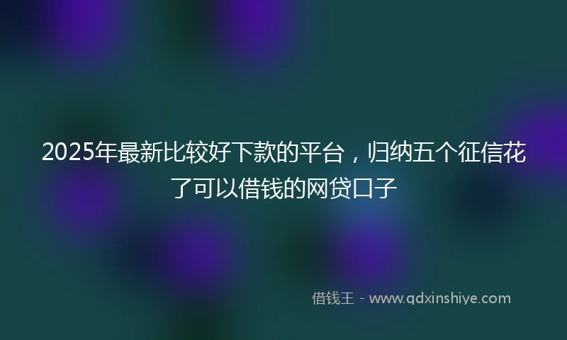 2025年最新比较好下款的平台，归纳五个征信花了可以借钱的网贷口子