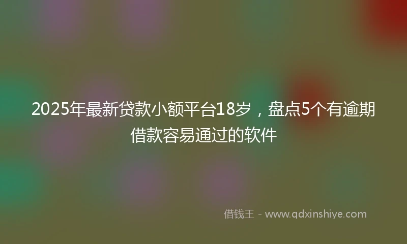 2025年最新贷款小额平台18岁，盘点5个有逾期借款容易通过的软件