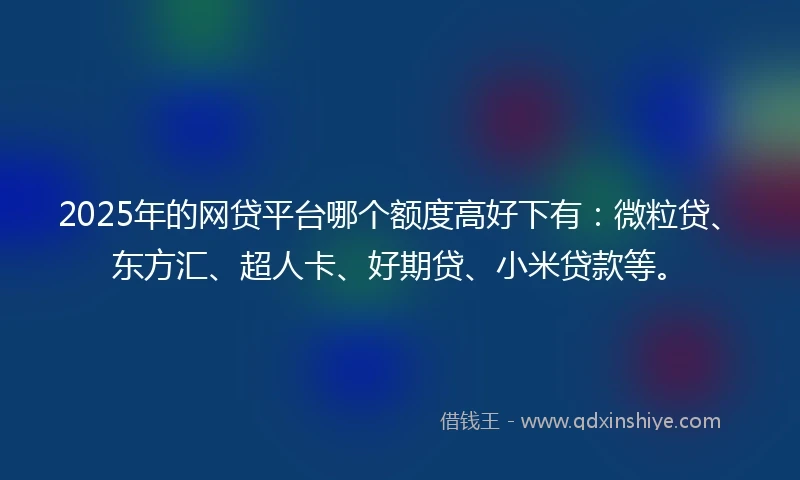 2025年的网贷平台哪个额度高好下有：微粒贷、东方汇、超人卡、好期贷、小米贷款等。