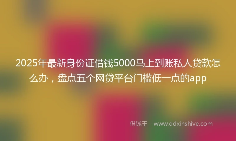 2025年最新身份证借钱5000马上到账私人贷款怎么办，盘点五个网贷平台门槛低一点的app