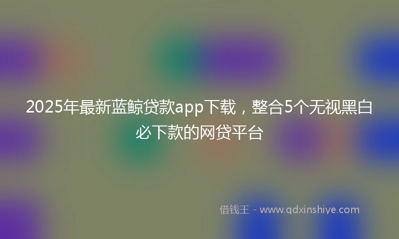 2025年最新蓝鲸贷款app下载,整合5个无视黑白必下款的网贷平台