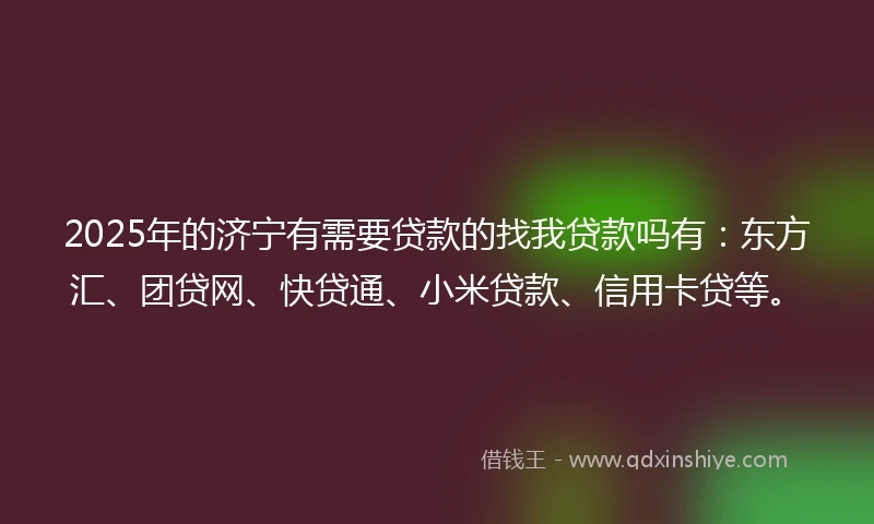 2025年的济宁有需要贷款的找我贷款吗有：东方汇、团贷网、快贷通、小米贷款、信用卡贷等。