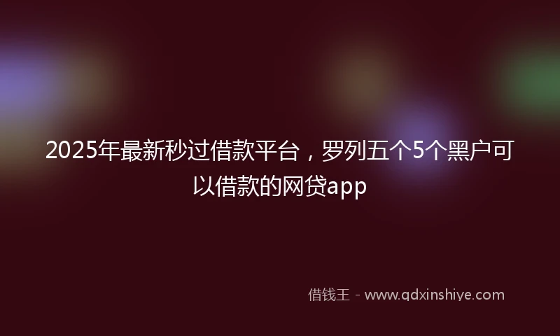 2025年最新秒过借款平台，罗列五个5个黑户可以借款的网贷app