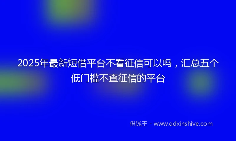 2025年最新短借平台不看征信可以吗，汇总五个低门槛不查征信的平台