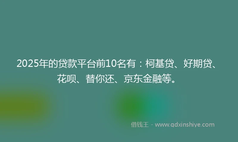 2025年的贷款平台前10名有：柯基贷、好期贷、花呗、替你还、京东金融等。