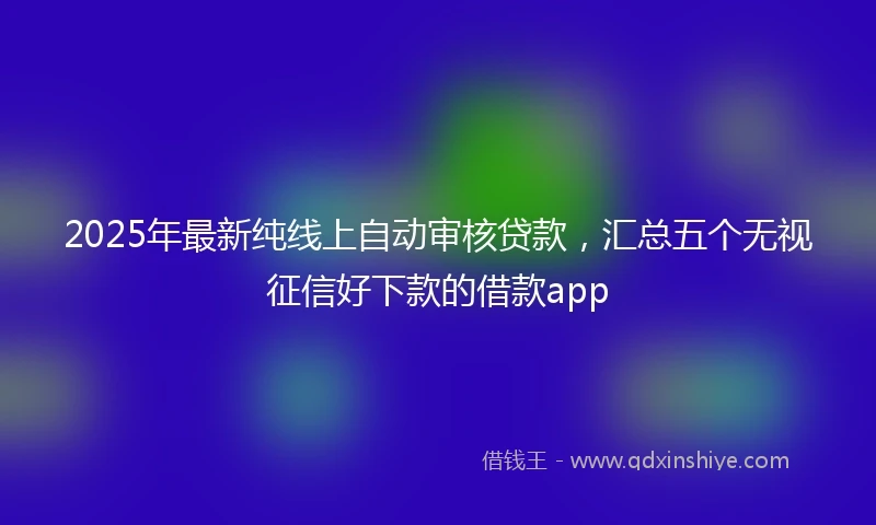 2025年最新纯线上自动审核贷款，汇总五个无视征信好下款的借款app