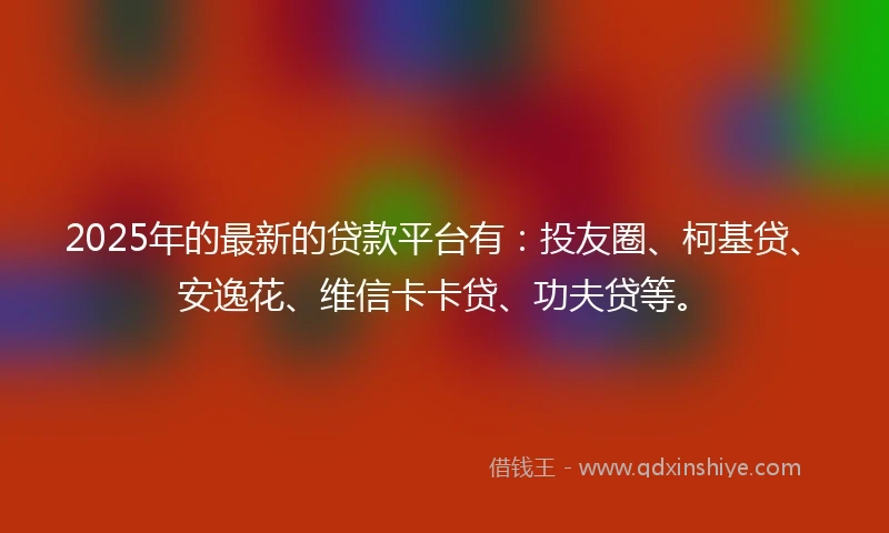 2025年的最新的贷款平台有：投友圈、柯基贷、安逸花、维信卡卡贷、功夫贷等。