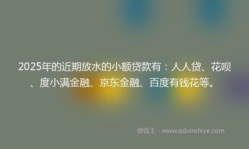 2025年的近期放水的小额贷款有：人人贷、花呗、度小满金融、京东金融、百度有钱花等。