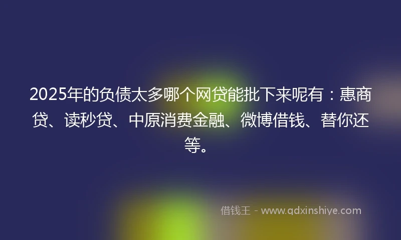 2025年的负债太多哪个网贷能批下来呢有：惠商贷、读秒贷、中原消费金融、微博借钱、替你还等。