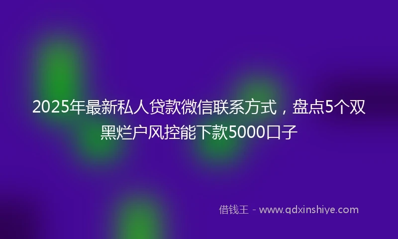 2025年最新私人贷款微信联系方式，盘点5个双黑烂户风控能下款5000口子