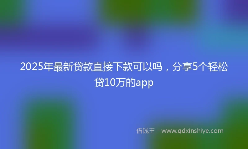 2025年最新贷款直接下款可以吗，分享5个轻松贷10万的app