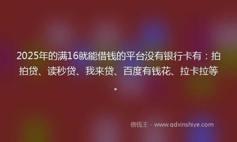 2025年的满16就能借钱的平台没有银行卡有：拍拍贷、读秒贷、我来贷、百度有钱花、拉卡拉等。
