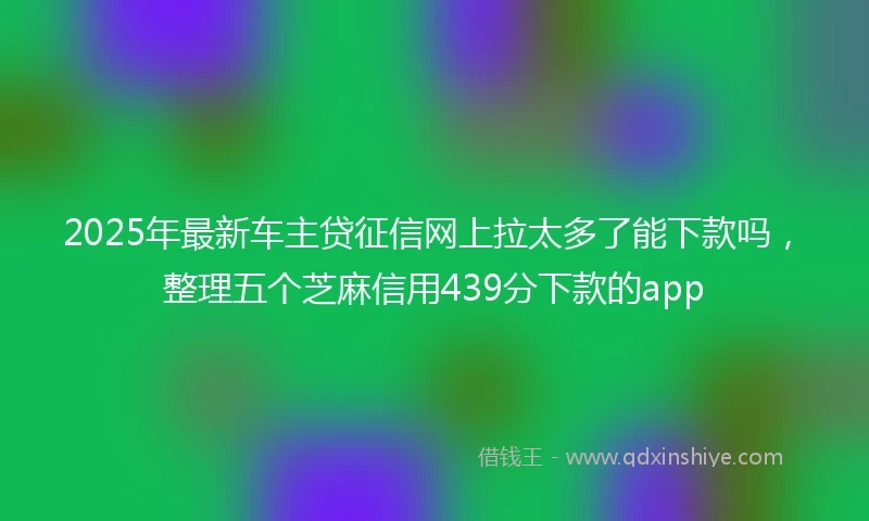 2025年最新车主贷征信网上拉太多了能下款吗，整理五个芝麻信用439分下款的app