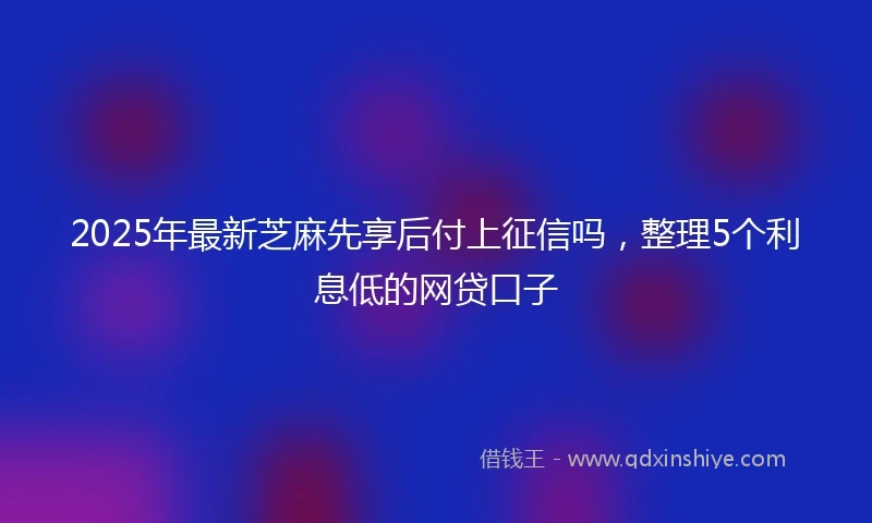 2025年最新芝麻先享后付上征信吗，整理5个利息低的网贷口子