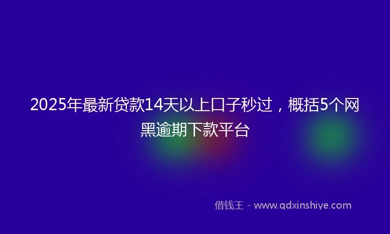 2025年最新贷款14天以上口子秒过,概括5个网黑逾期下款平台