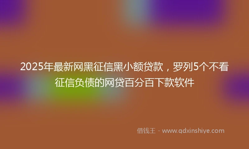 2025年最新网黑征信黑小额贷款，罗列5个不看征信负债的网贷百分百下款软件