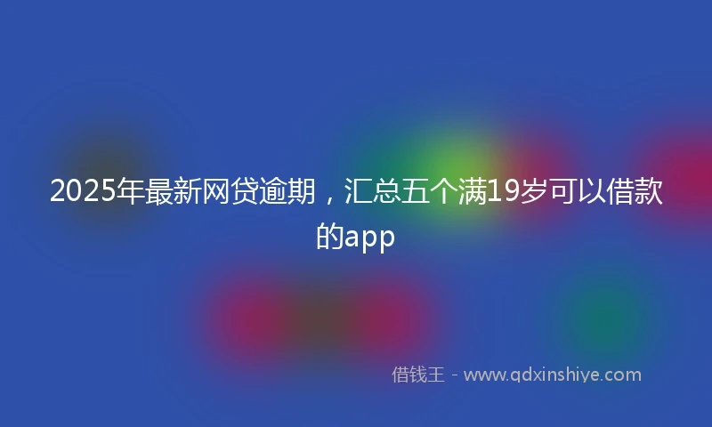 2025年最新网贷逾期，汇总五个满19岁可以借款的app