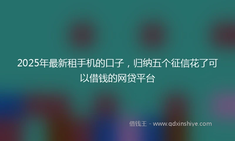 2025年最新租手机的口子，归纳五个征信花了可以借钱的网贷平台