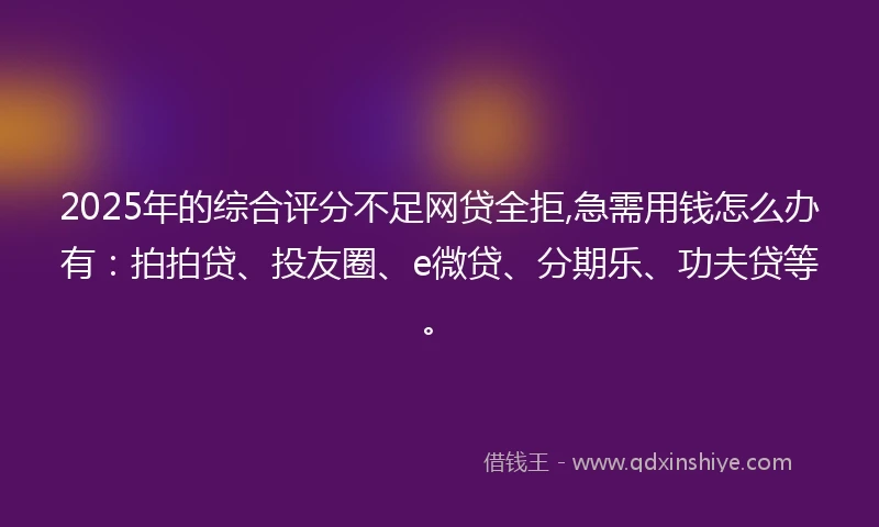 2025年的综合评分不足网贷全拒,急需用钱怎么办有：拍拍贷、投友圈、e微贷、分期乐、功夫贷等。