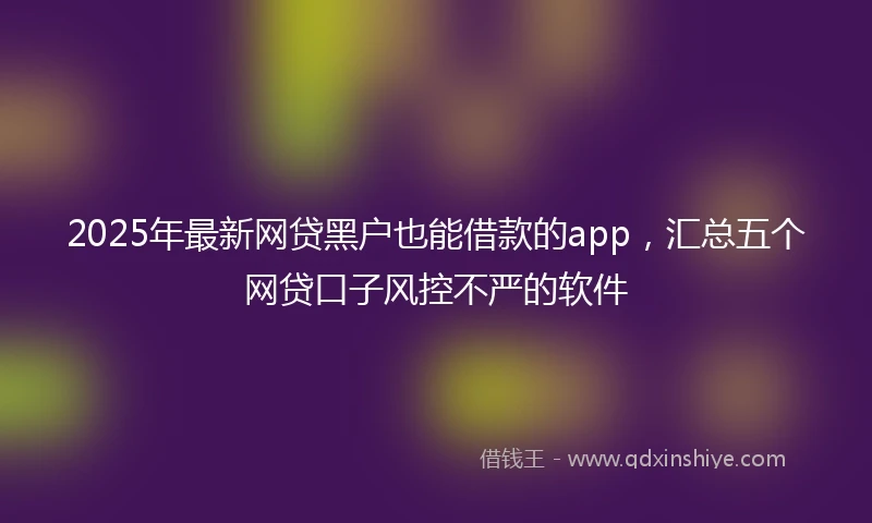 2025年最新网贷黑户也能借款的app，汇总五个网贷口子风控不严的软件
