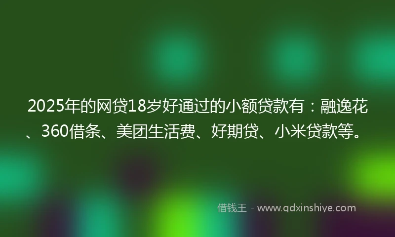 2025年的网贷18岁好通过的小额贷款有：融逸花、360借条、美团生活费、好期贷、小米贷款等。