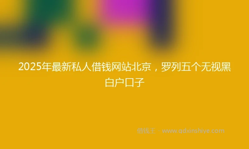 2025年最新私人借钱网站北京，罗列五个无视黑白户口子