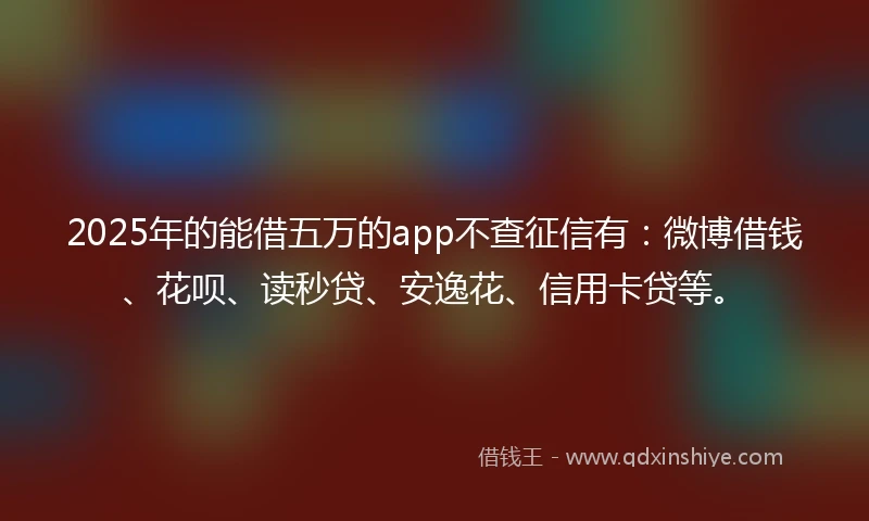2025年的能借五万的app不查征信有：微博借钱、花呗、读秒贷、安逸花、信用卡贷等。