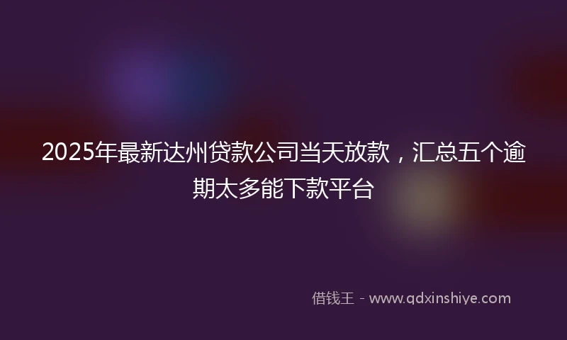 2025年最新达州贷款公司当天放款，汇总五个逾期太多能下款平台