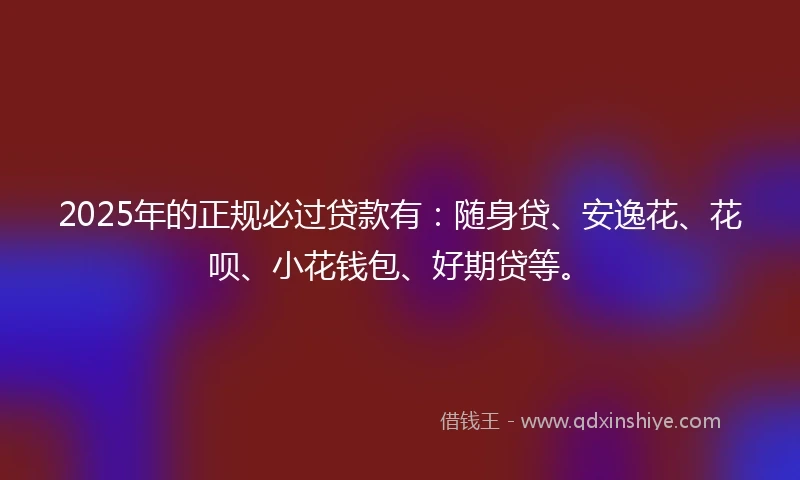 2025年的正规必过贷款有：随身贷、安逸花、花呗、小花钱包、好期贷等。