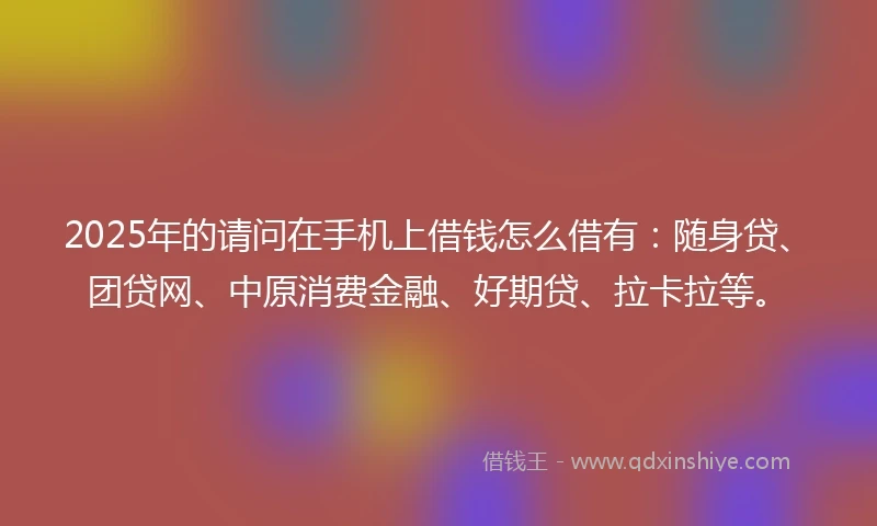 2025年的请问在手机上借钱怎么借有:随身贷、团贷网、中原消费金融、好期贷、拉卡拉等。