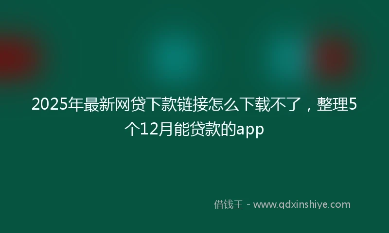2025年最新网贷下款链接怎么下载不了，整理5个12月能贷款的app