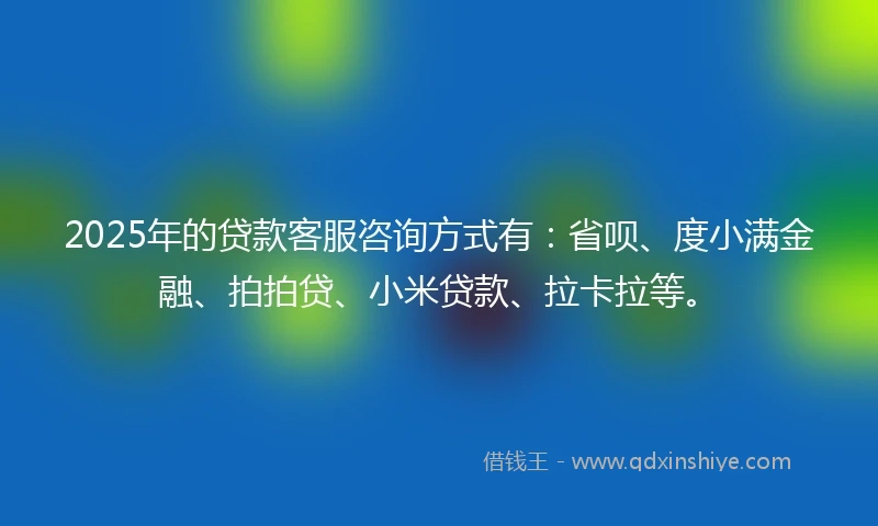 2025年的贷款客服咨询方式有：省呗、度小满金融、拍拍贷、小米贷款、拉卡拉等。
