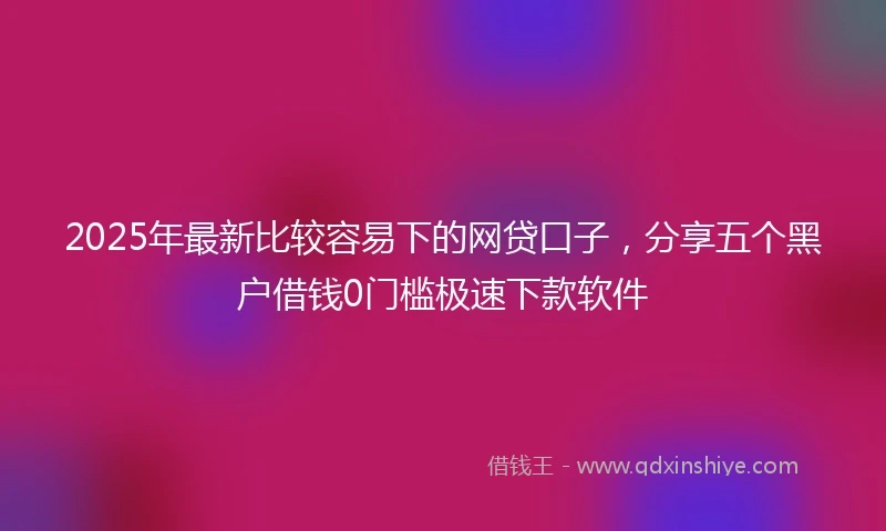 2025年最新比较容易下的网贷口子，分享五个黑户借钱0门槛极速下款软件