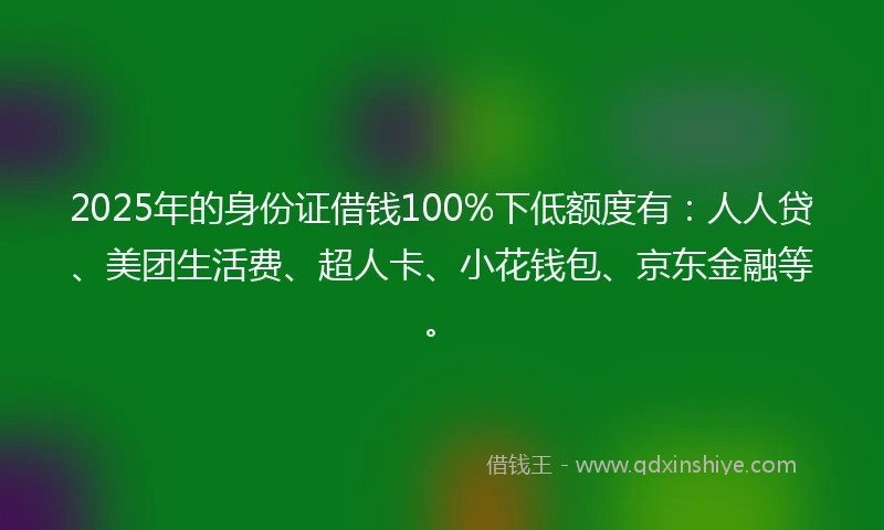 2025年的身份证借钱100%下低额度有：人人贷、美团生活费、超人卡、小花钱包、京东金融等。