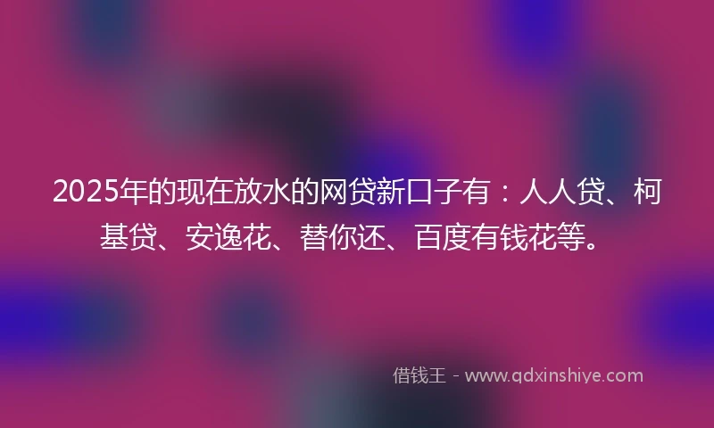 2025年的现在放水的网贷新口子有：人人贷、柯基贷、安逸花、替你还、百度有钱花等。