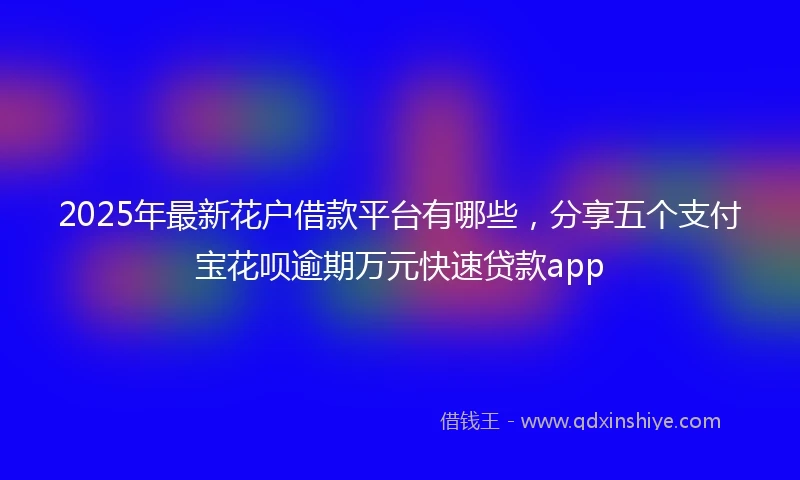 2025年最新花户借款平台有哪些，分享五个支付宝花呗逾期万元快速贷款app
