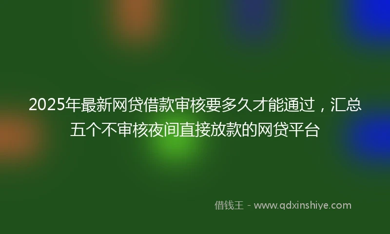 2025年最新网贷借款审核要多久才能通过,汇总五个不审核夜间直接放款的网贷平台