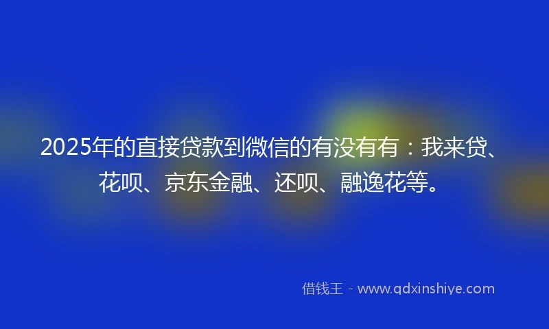 2025年的直接贷款到微信的有没有有：我来贷、花呗、京东金融、还呗、融逸花等。