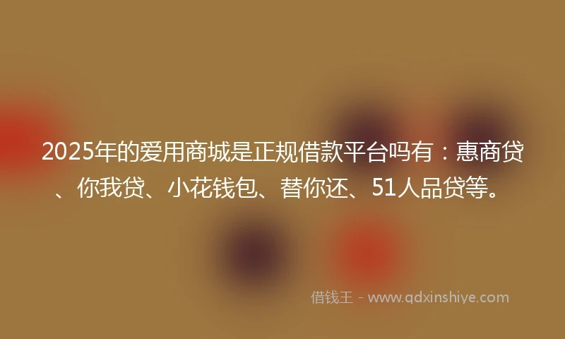 2025年的爱用商城是正规借款平台吗有：惠商贷、你我贷、小花钱包、替你还、51人品贷等。